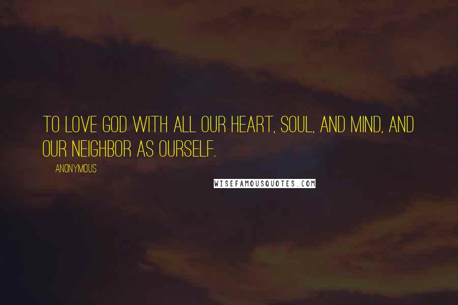 Anonymous Quotes: To love God with all our heart, soul, and mind, and our neighbor as ourself.