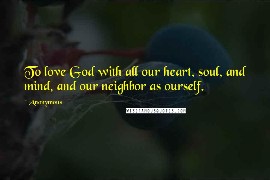 Anonymous Quotes: To love God with all our heart, soul, and mind, and our neighbor as ourself.