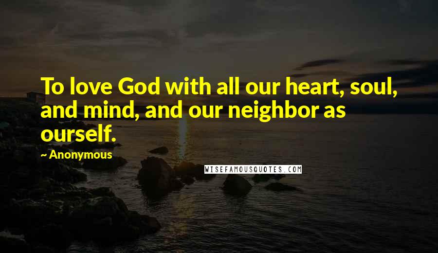 Anonymous Quotes: To love God with all our heart, soul, and mind, and our neighbor as ourself.