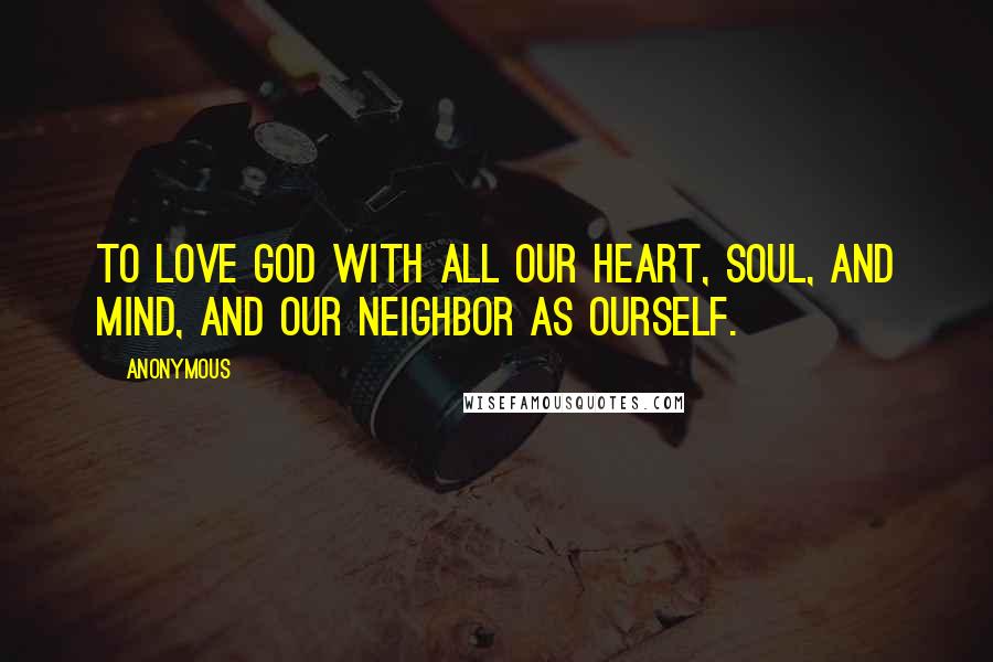 Anonymous Quotes: To love God with all our heart, soul, and mind, and our neighbor as ourself.