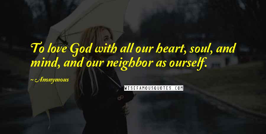 Anonymous Quotes: To love God with all our heart, soul, and mind, and our neighbor as ourself.