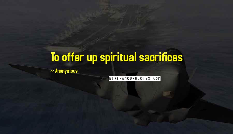 Anonymous Quotes: To offer up spiritual sacrifices