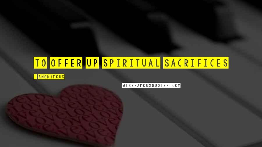 Anonymous Quotes: To offer up spiritual sacrifices
