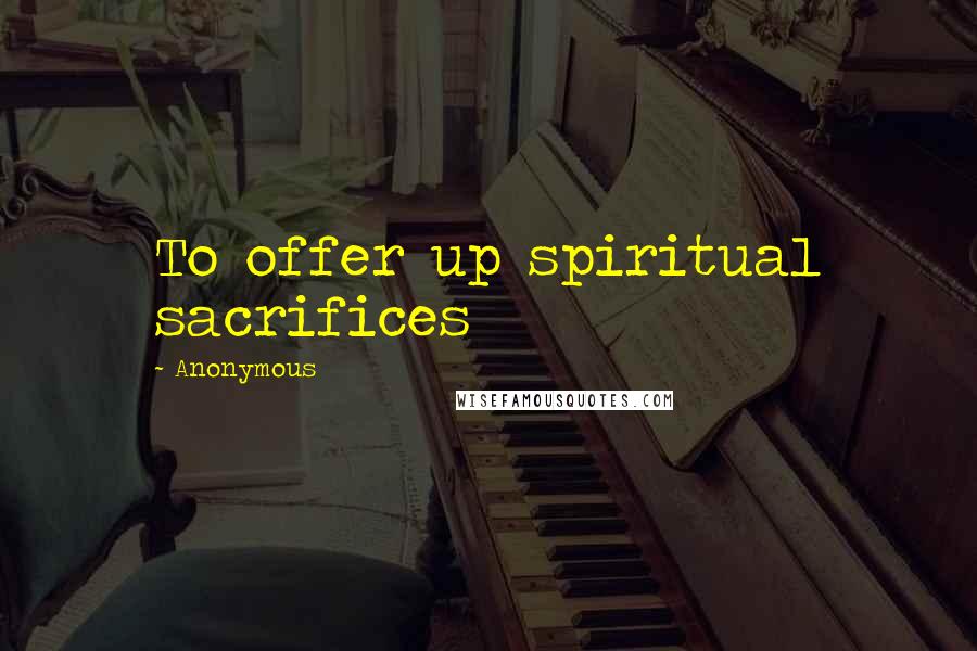 Anonymous Quotes: To offer up spiritual sacrifices