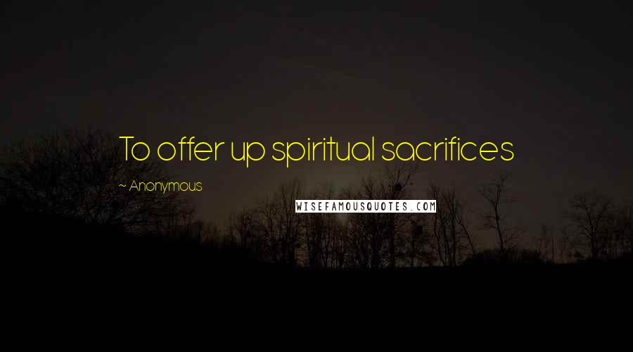 Anonymous Quotes: To offer up spiritual sacrifices