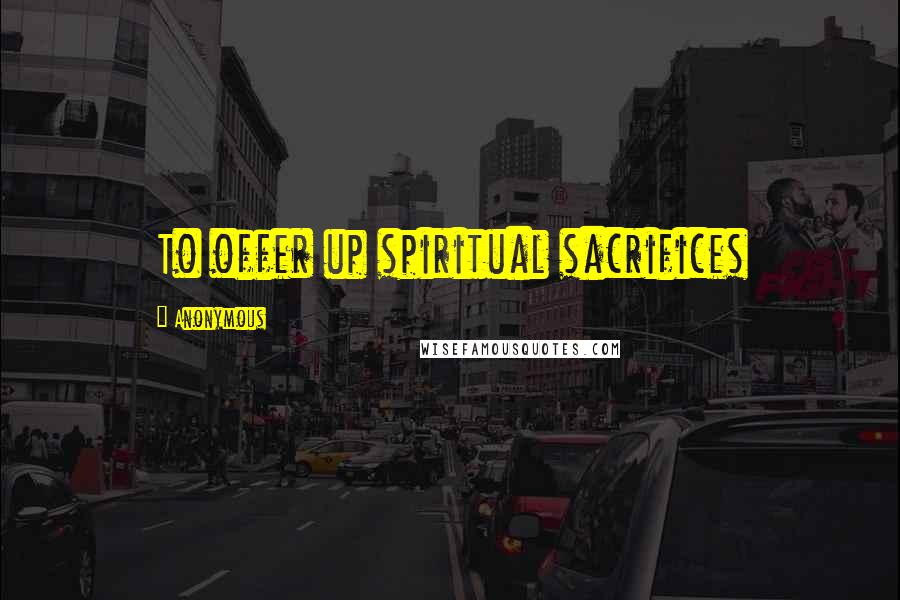 Anonymous Quotes: To offer up spiritual sacrifices