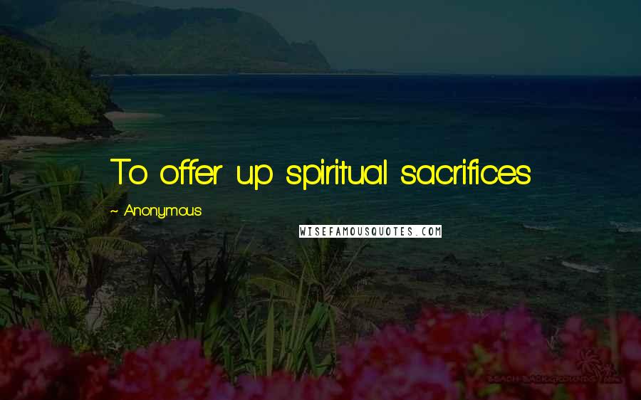 Anonymous Quotes: To offer up spiritual sacrifices