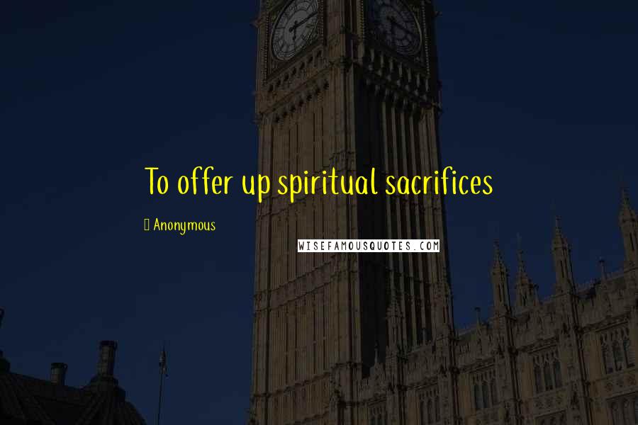 Anonymous Quotes: To offer up spiritual sacrifices