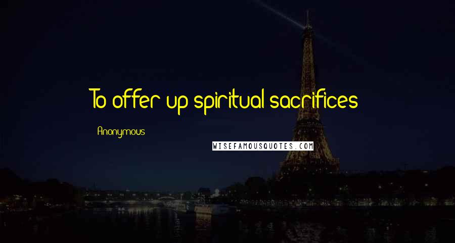 Anonymous Quotes: To offer up spiritual sacrifices