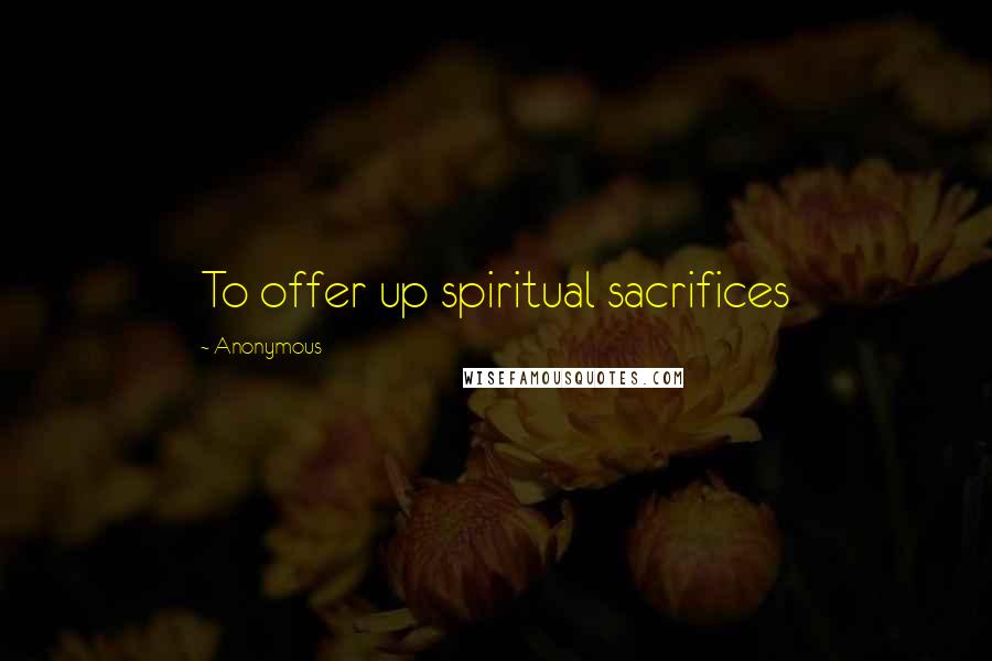 Anonymous Quotes: To offer up spiritual sacrifices