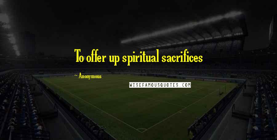 Anonymous Quotes: To offer up spiritual sacrifices