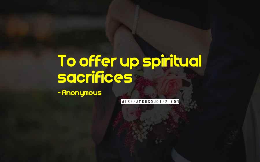 Anonymous Quotes: To offer up spiritual sacrifices