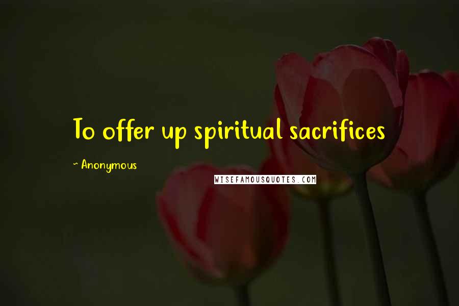 Anonymous Quotes: To offer up spiritual sacrifices
