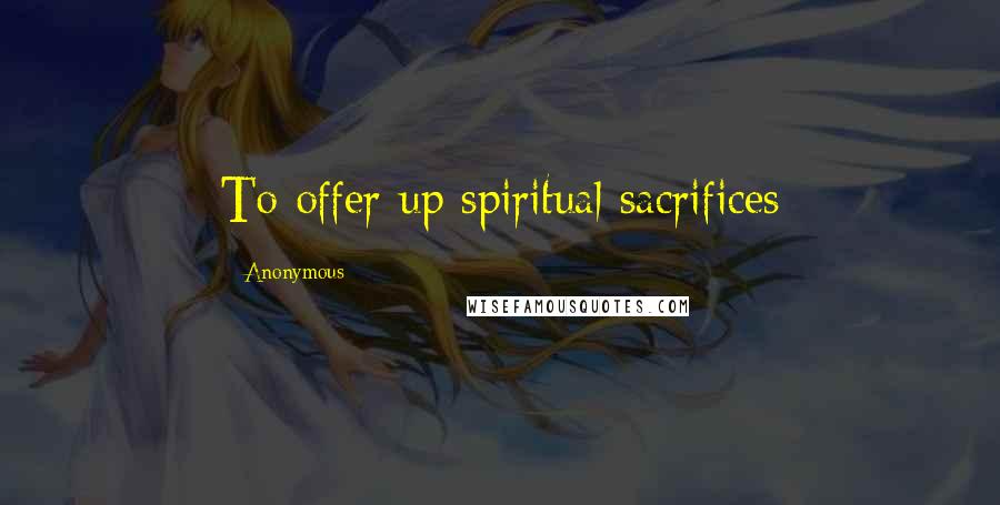 Anonymous Quotes: To offer up spiritual sacrifices