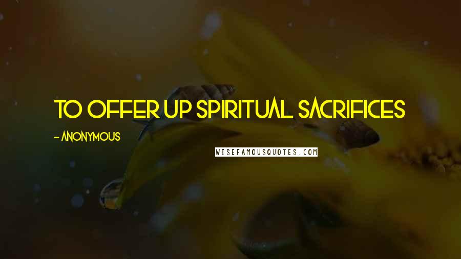Anonymous Quotes: To offer up spiritual sacrifices