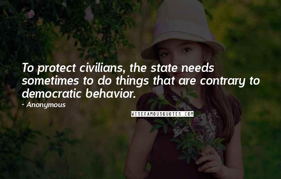 Anonymous Quotes: To protect civilians, the state needs sometimes to do things that are contrary to democratic behavior.