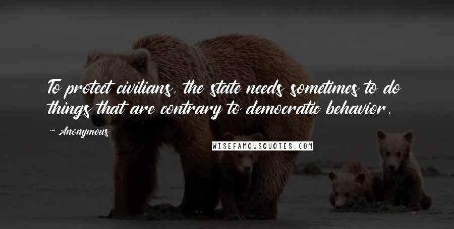 Anonymous Quotes: To protect civilians, the state needs sometimes to do things that are contrary to democratic behavior.