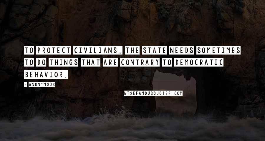 Anonymous Quotes: To protect civilians, the state needs sometimes to do things that are contrary to democratic behavior.