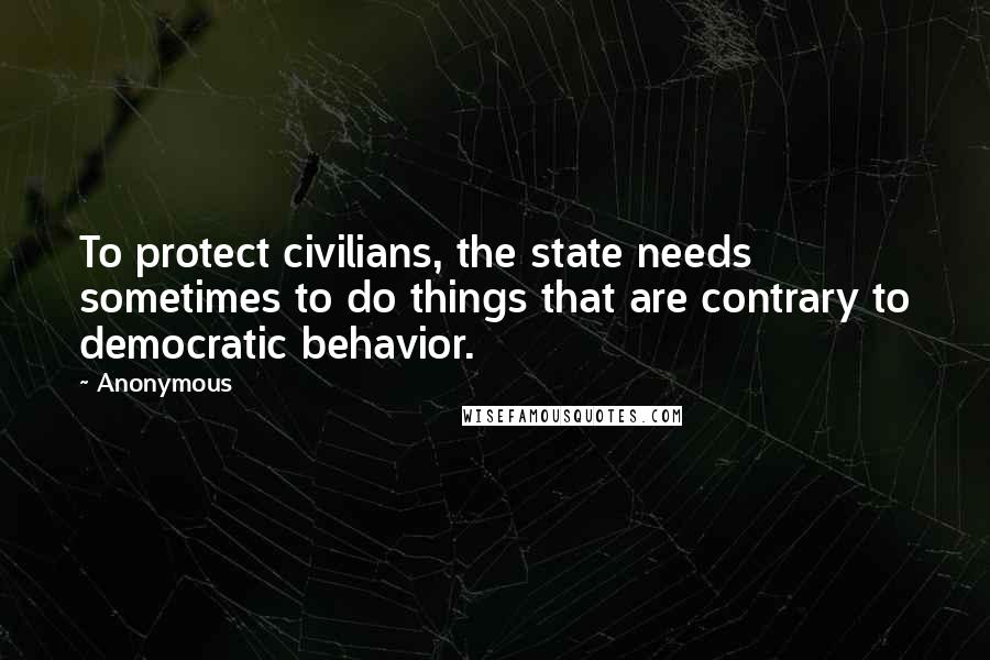 Anonymous Quotes: To protect civilians, the state needs sometimes to do things that are contrary to democratic behavior.