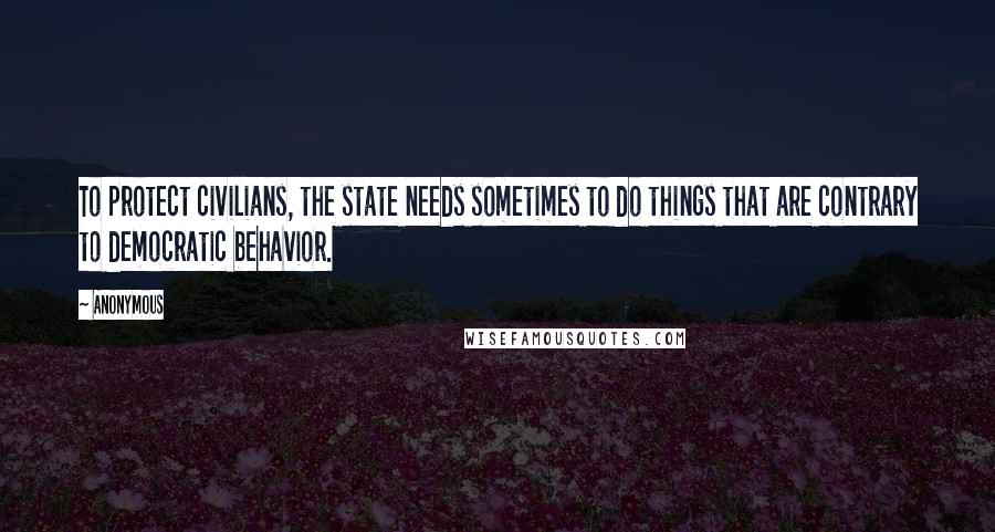 Anonymous Quotes: To protect civilians, the state needs sometimes to do things that are contrary to democratic behavior.