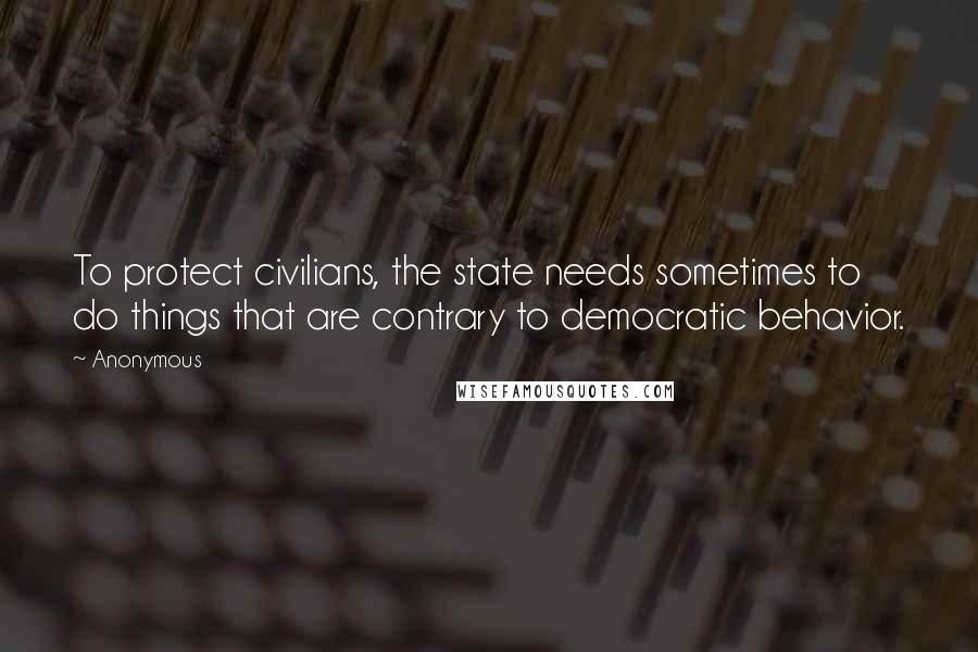 Anonymous Quotes: To protect civilians, the state needs sometimes to do things that are contrary to democratic behavior.