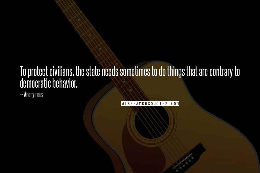 Anonymous Quotes: To protect civilians, the state needs sometimes to do things that are contrary to democratic behavior.