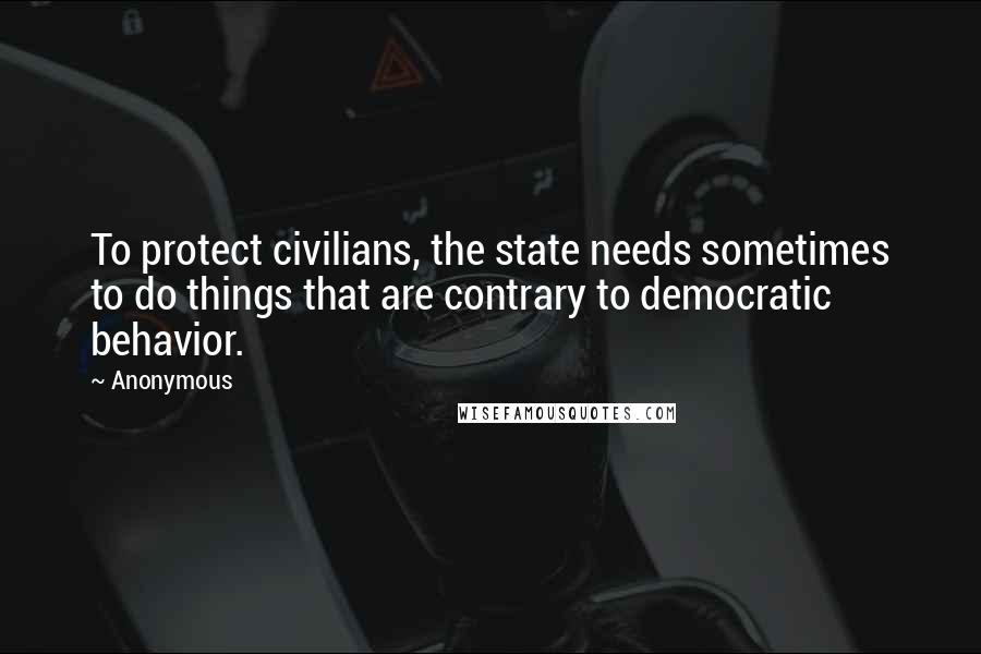 Anonymous Quotes: To protect civilians, the state needs sometimes to do things that are contrary to democratic behavior.