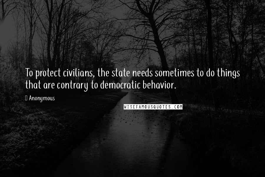 Anonymous Quotes: To protect civilians, the state needs sometimes to do things that are contrary to democratic behavior.