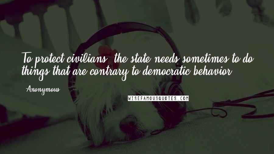 Anonymous Quotes: To protect civilians, the state needs sometimes to do things that are contrary to democratic behavior.