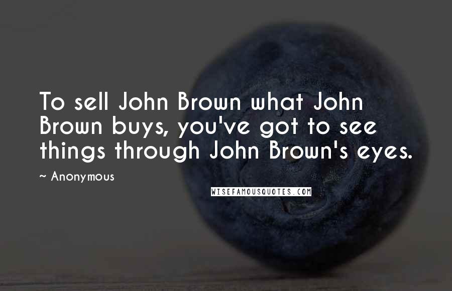 Anonymous Quotes: To sell John Brown what John Brown buys, you've got to see things through John Brown's eyes.