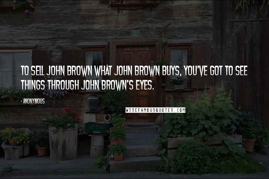 Anonymous Quotes: To sell John Brown what John Brown buys, you've got to see things through John Brown's eyes.