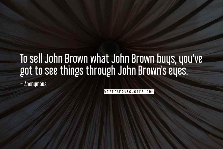 Anonymous Quotes: To sell John Brown what John Brown buys, you've got to see things through John Brown's eyes.