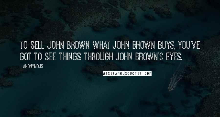 Anonymous Quotes: To sell John Brown what John Brown buys, you've got to see things through John Brown's eyes.