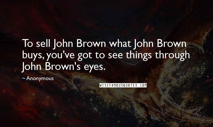 Anonymous Quotes: To sell John Brown what John Brown buys, you've got to see things through John Brown's eyes.