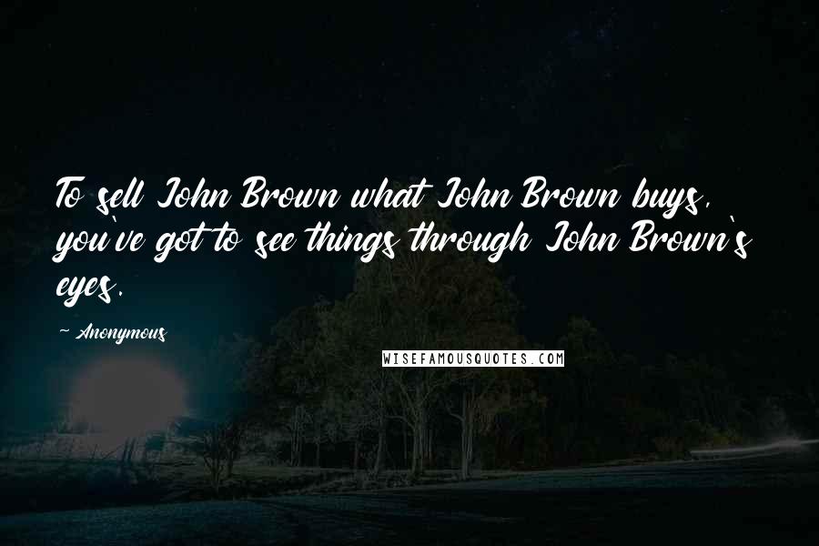 Anonymous Quotes: To sell John Brown what John Brown buys, you've got to see things through John Brown's eyes.