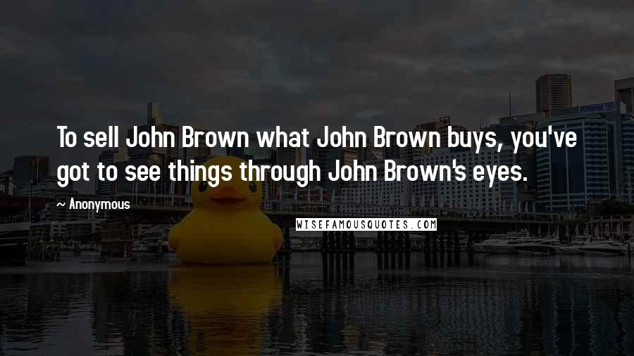 Anonymous Quotes: To sell John Brown what John Brown buys, you've got to see things through John Brown's eyes.