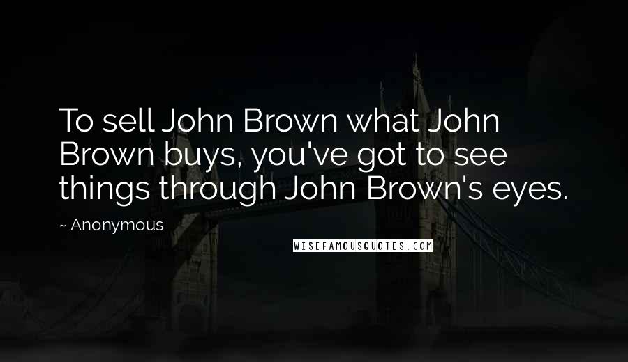 Anonymous Quotes: To sell John Brown what John Brown buys, you've got to see things through John Brown's eyes.