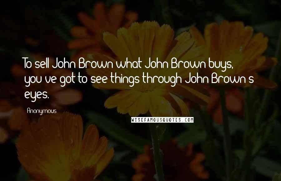 Anonymous Quotes: To sell John Brown what John Brown buys, you've got to see things through John Brown's eyes.