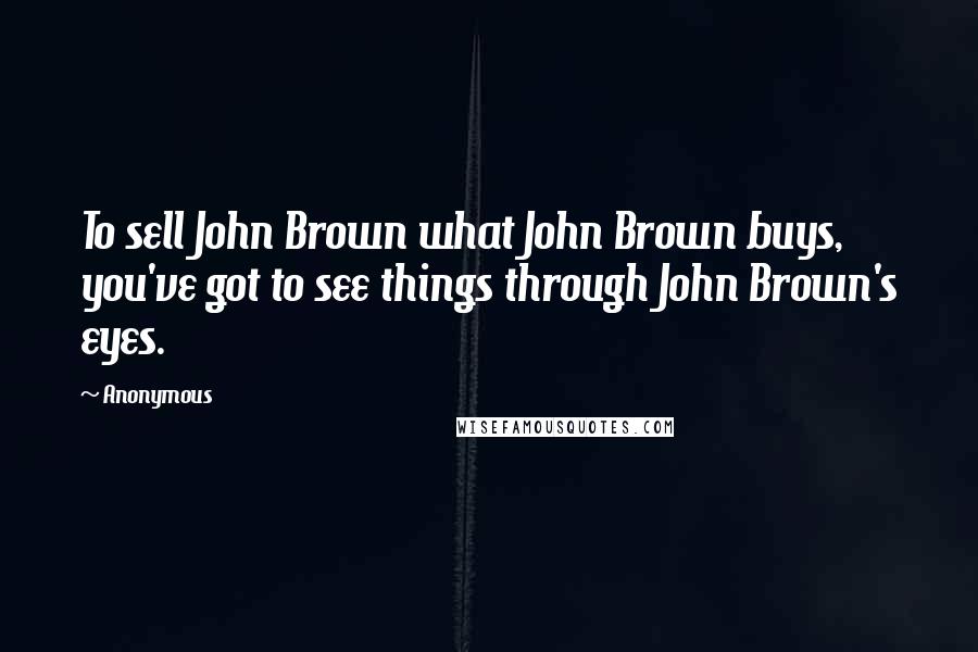 Anonymous Quotes: To sell John Brown what John Brown buys, you've got to see things through John Brown's eyes.