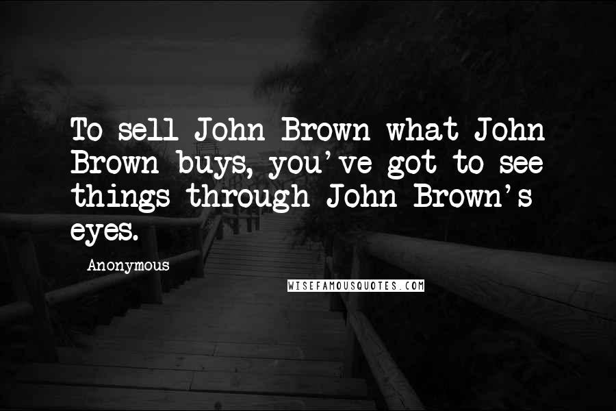 Anonymous Quotes: To sell John Brown what John Brown buys, you've got to see things through John Brown's eyes.