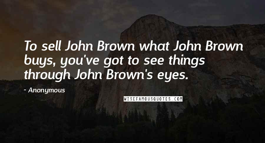 Anonymous Quotes: To sell John Brown what John Brown buys, you've got to see things through John Brown's eyes.