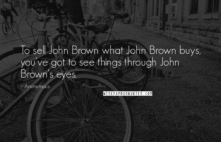 Anonymous Quotes: To sell John Brown what John Brown buys, you've got to see things through John Brown's eyes.