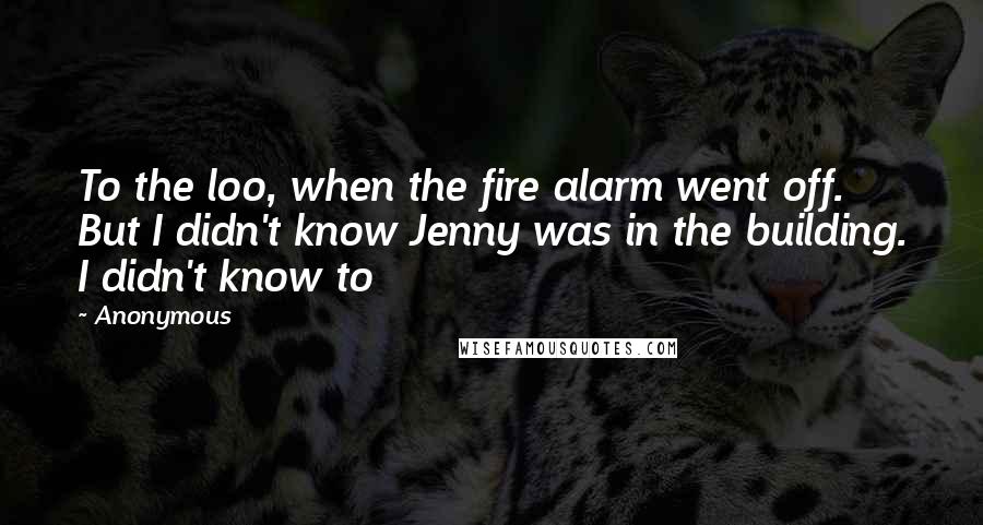 Anonymous Quotes: To the loo, when the fire alarm went off. But I didn't know Jenny was in the building. I didn't know to