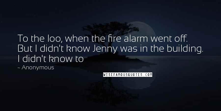 Anonymous Quotes: To the loo, when the fire alarm went off. But I didn't know Jenny was in the building. I didn't know to