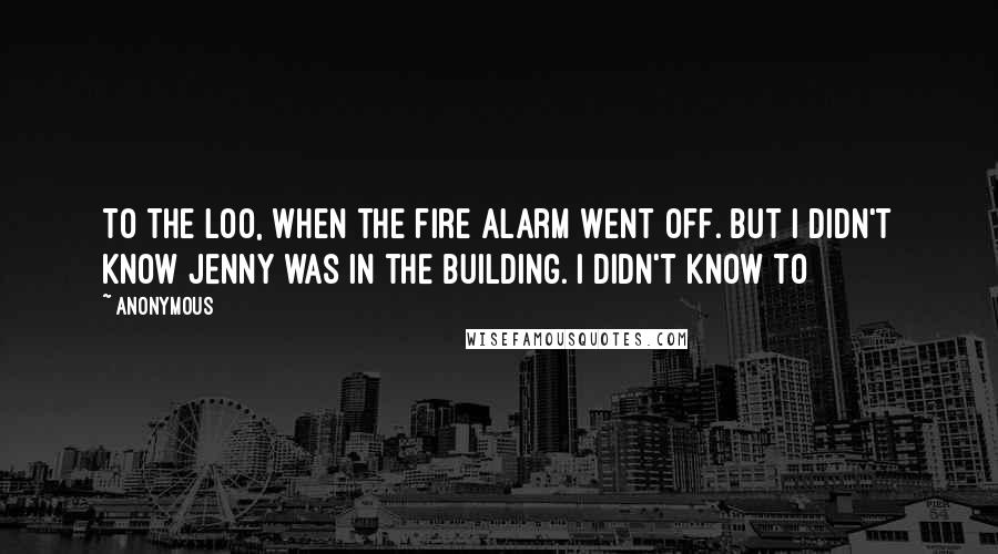 Anonymous Quotes: To the loo, when the fire alarm went off. But I didn't know Jenny was in the building. I didn't know to