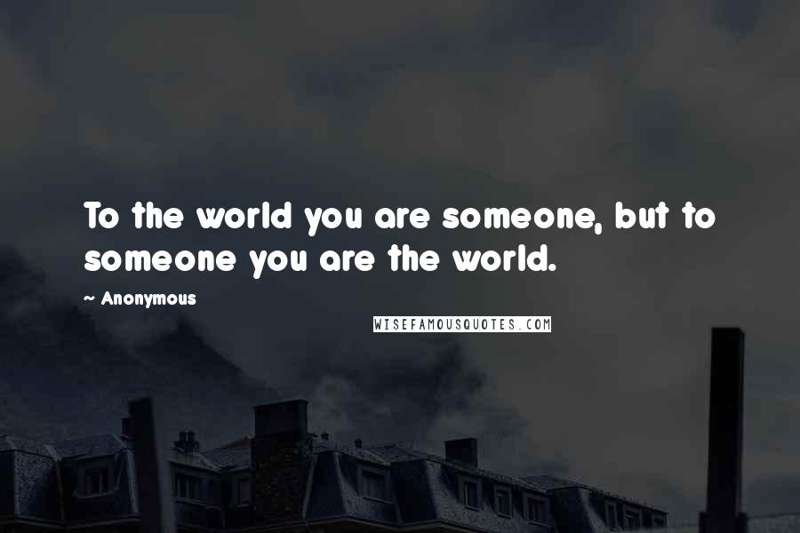 Anonymous Quotes: To the world you are someone, but to someone you are the world.