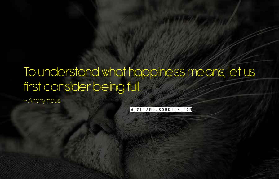 Anonymous Quotes: To understand what happiness means, let us first consider being full.