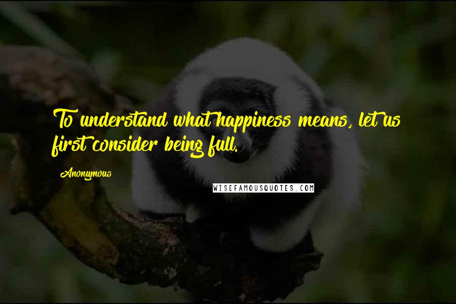 Anonymous Quotes: To understand what happiness means, let us first consider being full.