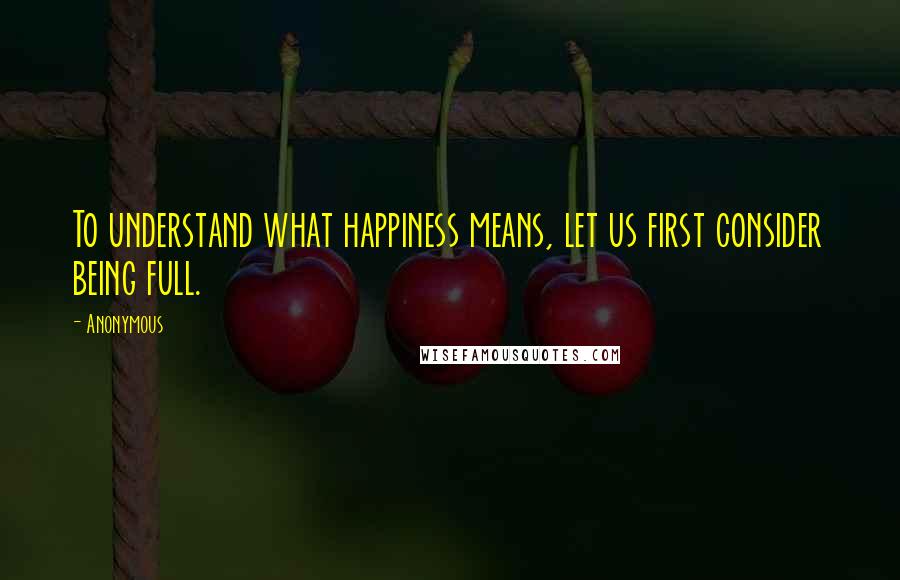 Anonymous Quotes: To understand what happiness means, let us first consider being full.