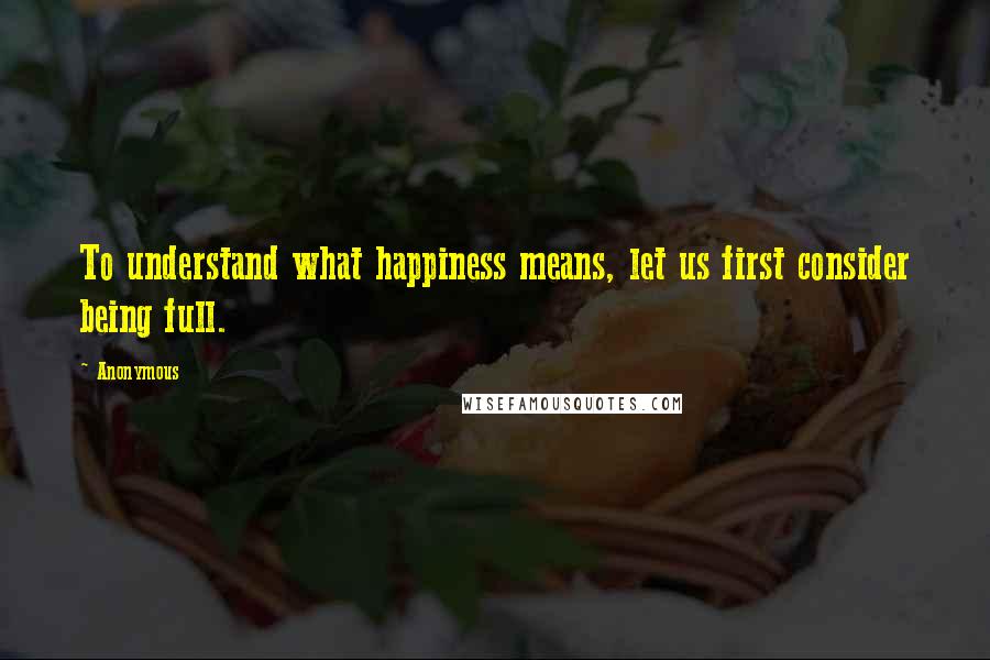 Anonymous Quotes: To understand what happiness means, let us first consider being full.